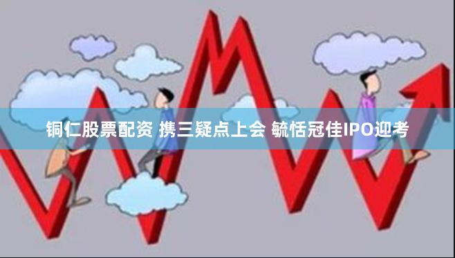 铜仁股票配资 携三疑点上会 毓恬冠佳IPO迎考