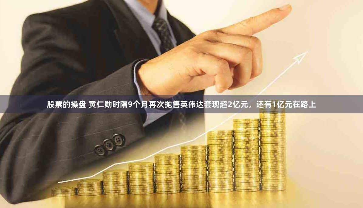 股票的操盘 黄仁勋时隔9个月再次抛售英伟达套现超2亿元，还有1亿元在路上