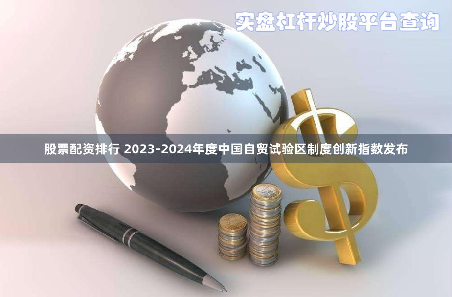 股票配资排行 2023-2024年度中国自贸试验区制度创新指数发布