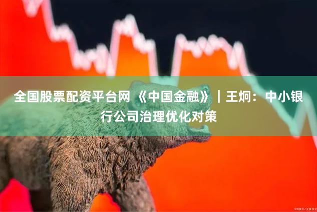 全国股票配资平台网 《中国金融》｜王炯：中小银行公司治理优化对策