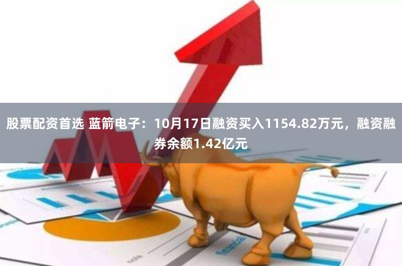 股票配资首选 蓝箭电子：10月17日融资买入1154.82万元，融资融券余额1.42亿元