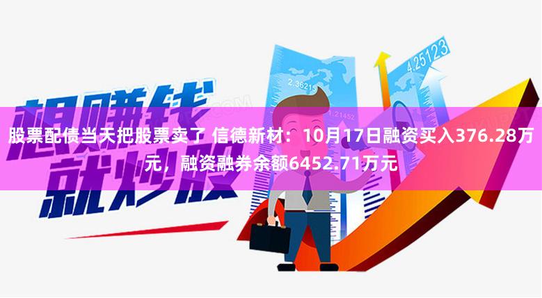 股票配债当天把股票卖了 信德新材：10月17日融资买入376.28万元，融资融券余额6452.71万元