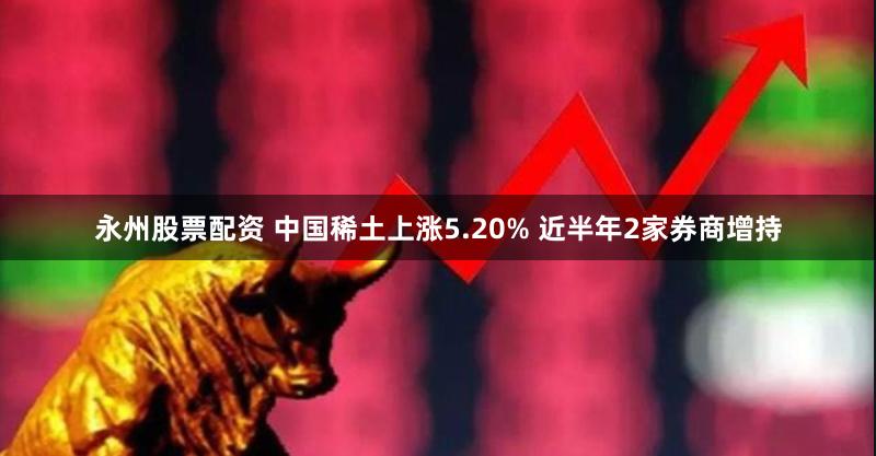 永州股票配资 中国稀土上涨5.20% 近半年2家券商增持