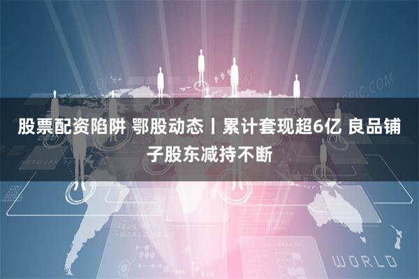 股票配资陷阱 鄂股动态丨累计套现超6亿 良品铺子股东减持不断