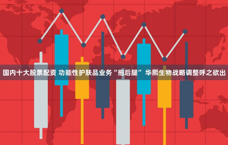 国内十大股票配资 功能性护肤品业务“拖后腿” 华熙生物战略调整呼之欲出