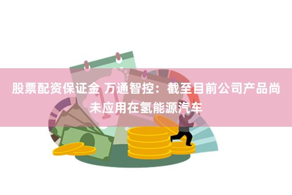 股票配资保证金 万通智控：截至目前公司产品尚未应用在氢能源汽车