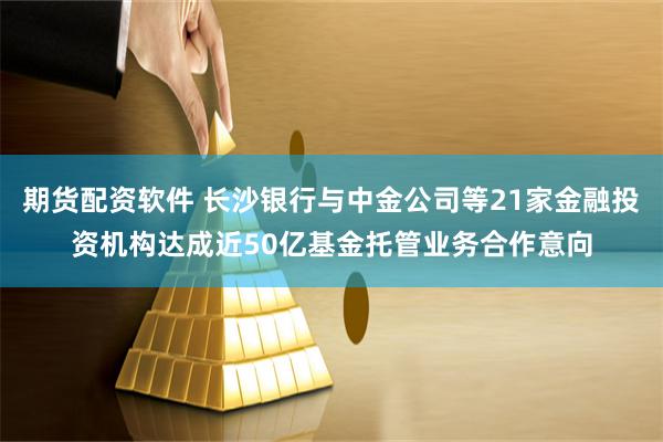 期货配资软件 长沙银行与中金公司等21家金融投资机构达成近50亿基金托管业务合作意向