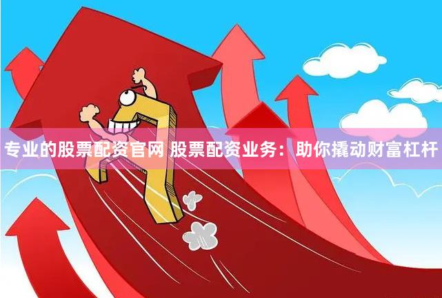 专业的股票配资官网 股票配资业务：助你撬动财富杠杆