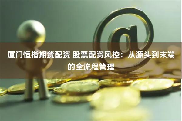 厦门恒指期货配资 股票配资风控：从源头到末端的全流程管理