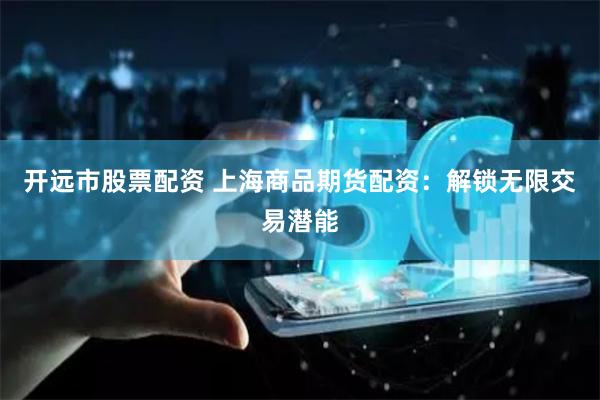 开远市股票配资 上海商品期货配资：解锁无限交易潜能