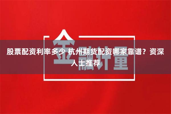 股票配资利率多少 杭州期货配资哪家靠谱？资深人士推荐
