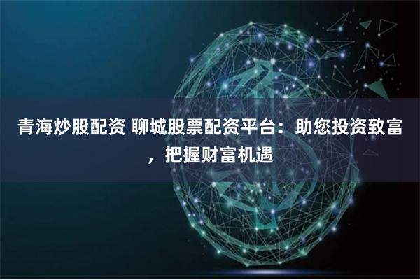 青海炒股配资 聊城股票配资平台：助您投资致富，把握财富机遇