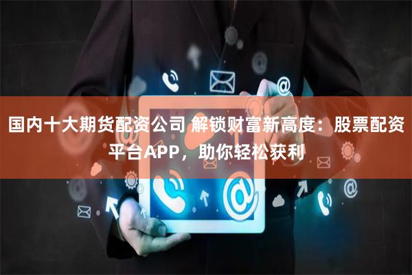 国内十大期货配资公司 解锁财富新高度：股票配资平台APP，助你轻松获利