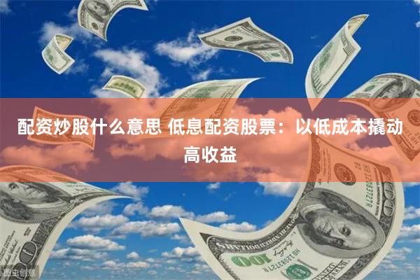 配资炒股什么意思 低息配资股票：以低成本撬动高收益