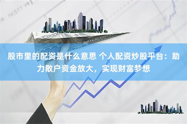 股市里的配资是什么意思 个人配资炒股平台：助力散户资金放大，实现财富梦想
