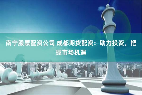 南宁股票配资公司 成都期货配资：助力投资，把握市场机遇