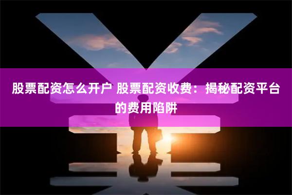 股票配资怎么开户 股票配资收费：揭秘配资平台的费用陷阱