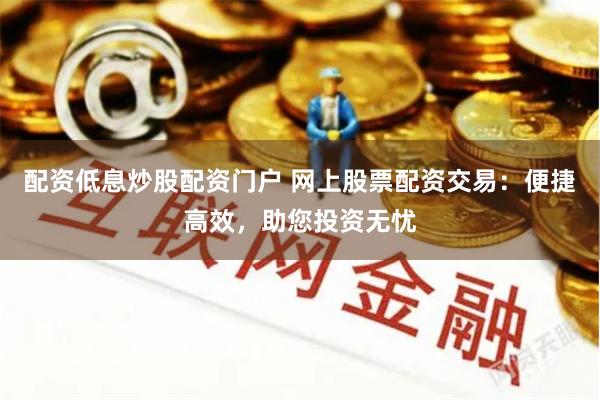 配资低息炒股配资门户 网上股票配资交易：便捷高效，助您投资无忧