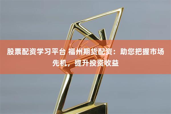 股票配资学习平台 福州期货配资：助您把握市场先机，提升投资收益