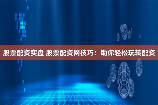股票配资实盘 股票配资网技巧：助你轻松玩转配资
