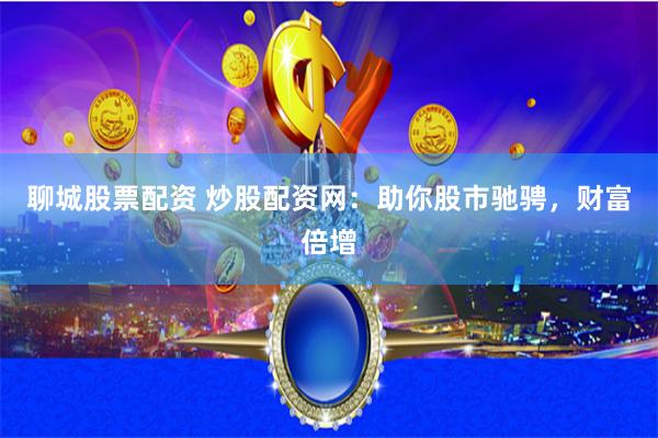 聊城股票配资 炒股配资网：助你股市驰骋，财富倍增