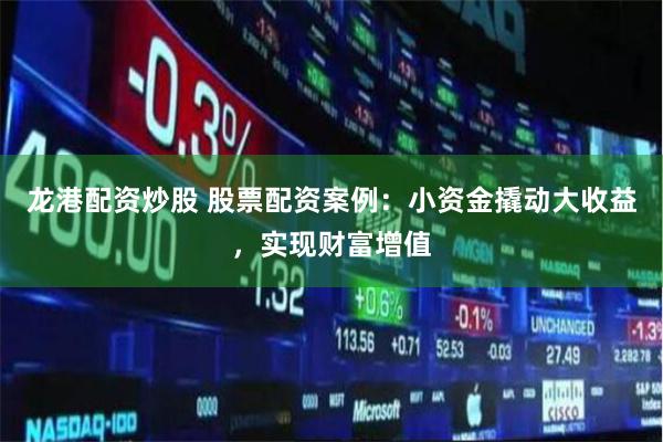 龙港配资炒股 股票配资案例：小资金撬动大收益，实现财富增值