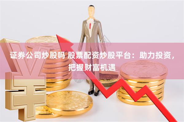 证券公司炒股吗 股票配资炒股平台：助力投资，把握财富机遇