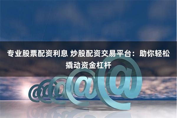 专业股票配资利息 炒股配资交易平台：助你轻松撬动资金杠杆