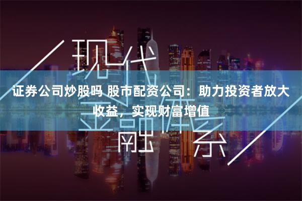 证券公司炒股吗 股市配资公司：助力投资者放大收益，实现财富增值
