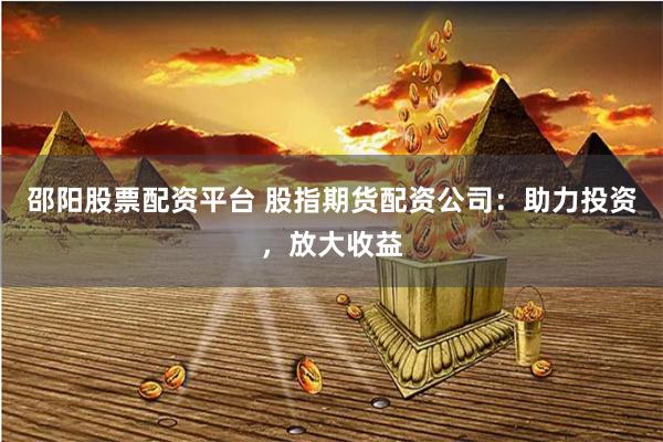 邵阳股票配资平台 股指期货配资公司：助力投资，放大收益
