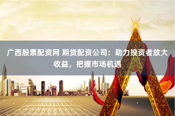 广西股票配资网 期货配资公司：助力投资者放大收益，把握市场机遇