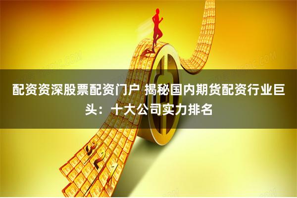 配资资深股票配资门户 揭秘国内期货配资行业巨头：十大公司实力排名