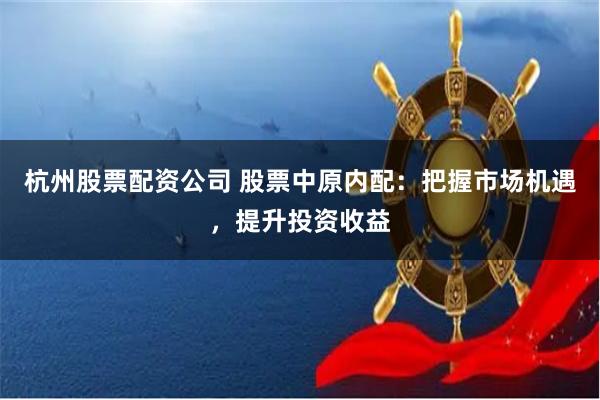 杭州股票配资公司 股票中原内配：把握市场机遇，提升投资收益