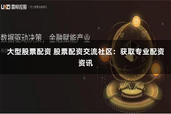 大型股票配资 股票配资交流社区：获取专业配资资讯