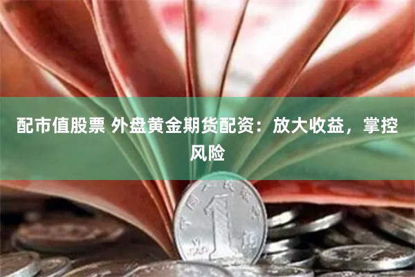 配市值股票 外盘黄金期货配资：放大收益，掌控风险