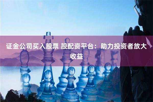 证金公司买入股票 股配资平台：助力投资者放大收益