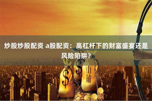 炒股炒股配资 a股配资：高杠杆下的财富盛宴还是风险陷阱？