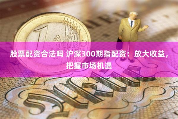 股票配资合法吗 沪深300期指配资：放大收益，把握市场机遇