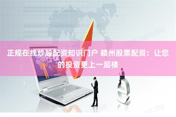 正规在线炒股配资知识门户 赣州股票配资：让您的投资更上一层楼