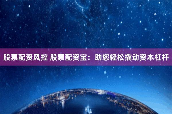 股票配资风控 股票配资宝：助您轻松撬动资本杠杆