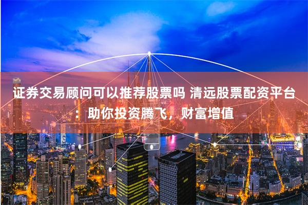 证券交易顾问可以推荐股票吗 清远股票配资平台：助你投资腾飞，财富增值