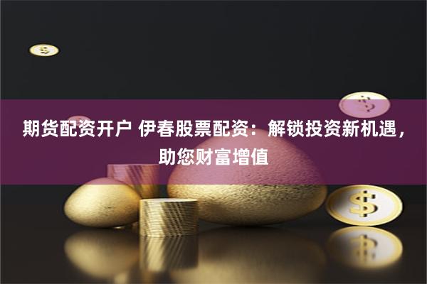 期货配资开户 伊春股票配资：解锁投资新机遇，助您财富增值