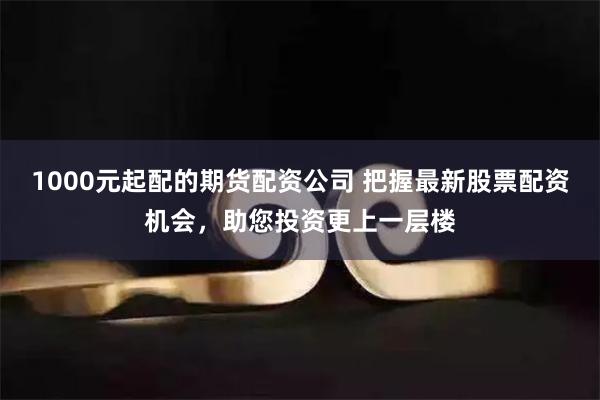 1000元起配的期货配资公司 把握最新股票配资机会，助您投资更上一层楼