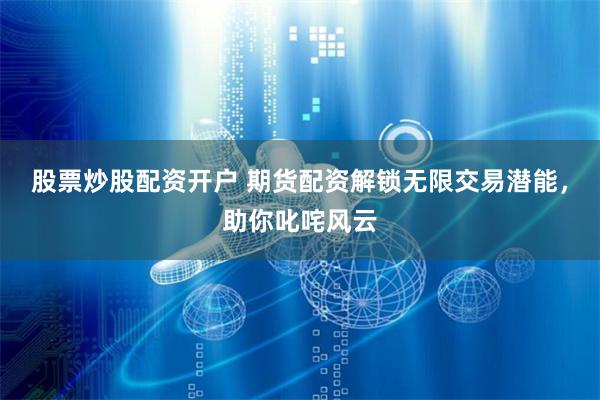 股票炒股配资开户 期货配资解锁无限交易潜能，助你叱咤风云