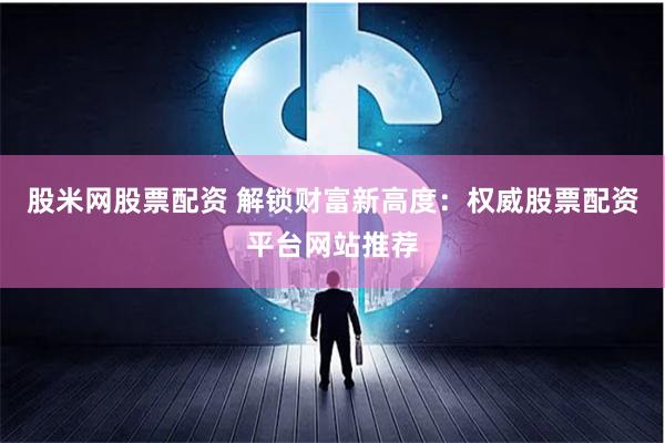 股米网股票配资 解锁财富新高度：权威股票配资平台网站推荐