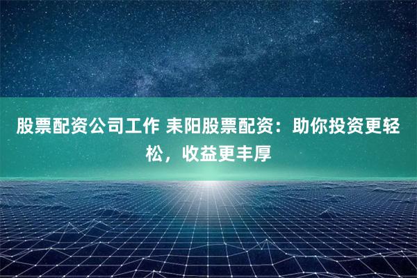 股票配资公司工作 耒阳股票配资：助你投资更轻松，收益更丰厚