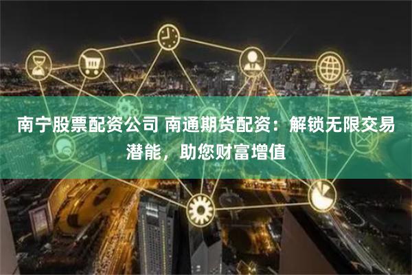 南宁股票配资公司 南通期货配资：解锁无限交易潜能，助您财富增值
