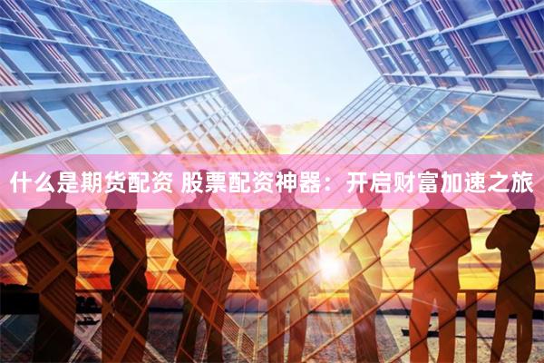 什么是期货配资 股票配资神器:开启财富加速之旅