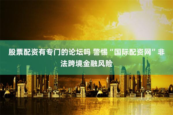 股票配资有专门的论坛吗 警惕“国际配资网”非法跨境金融风险