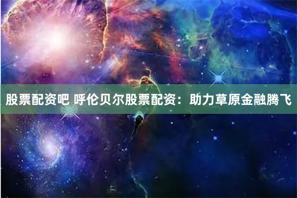 股票配资吧 呼伦贝尔股票配资:助力草原金融腾飞